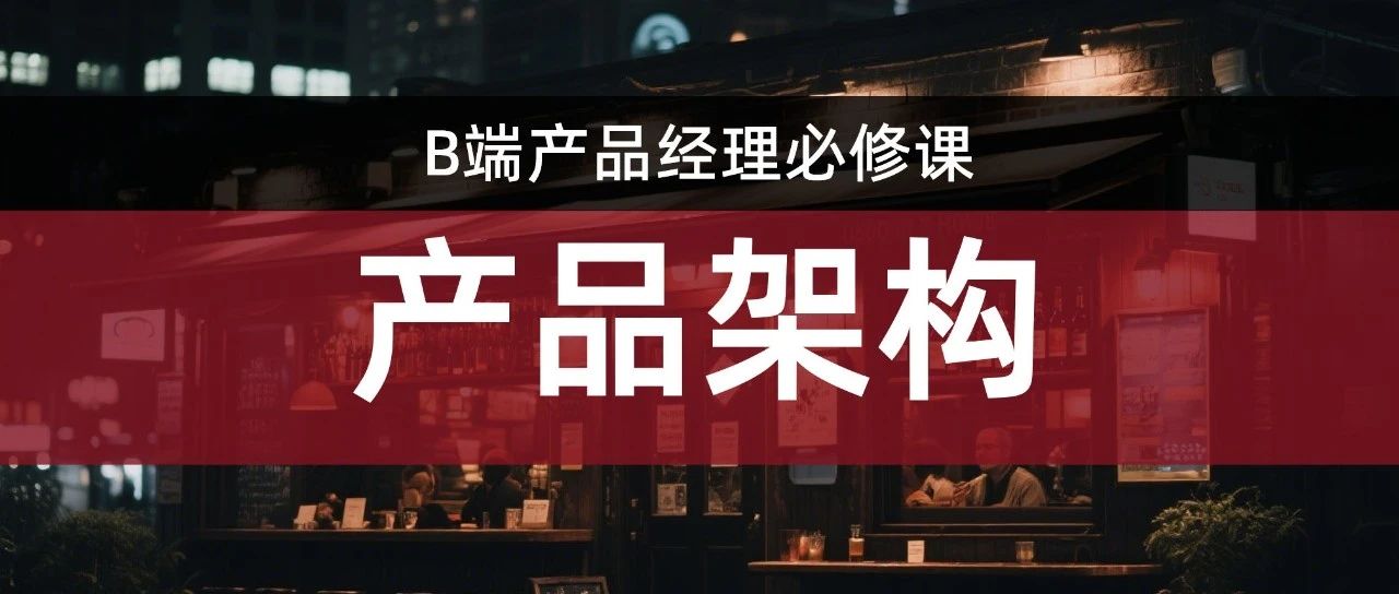 专家视角从企业架构到产品架构：B 端产品设计的进阶底层逻辑（上）